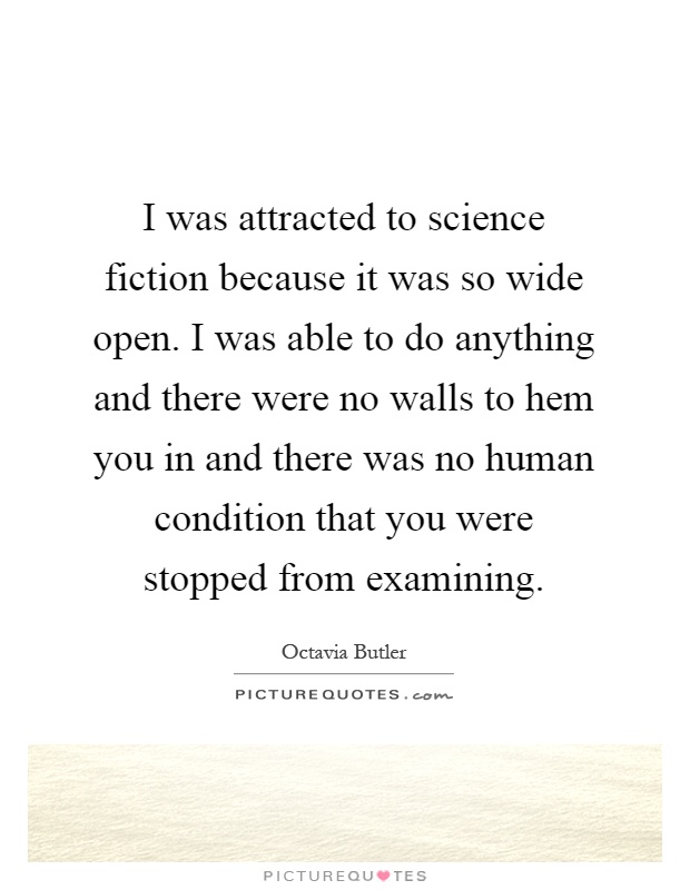 I was attracted to science fiction because it was so wide open. I was able to do anything and there were no walls to hem you in and there was no human condition that you were stopped from examining Picture Quote #1