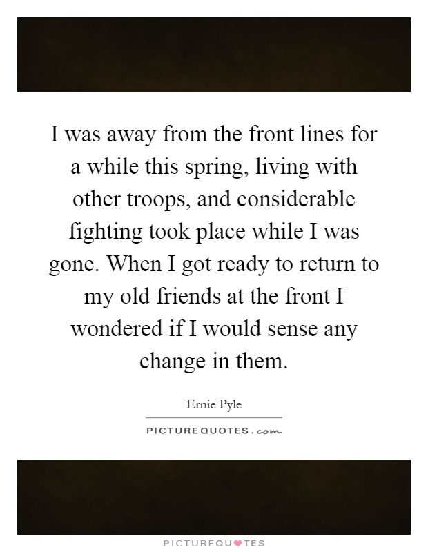 I was away from the front lines for a while this spring, living with other troops, and considerable fighting took place while I was gone. When I got ready to return to my old friends at the front I wondered if I would sense any change in them Picture Quote #1