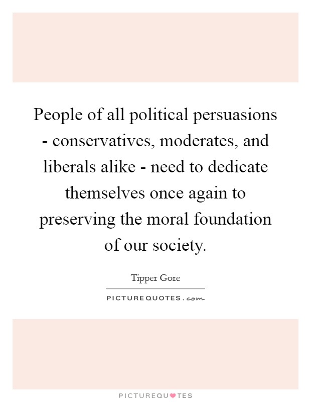 People of all political persuasions - conservatives, moderates, and liberals alike - need to dedicate themselves once again to preserving the moral foundation of our society. Picture Quote #1