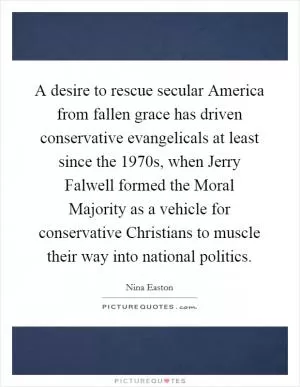 A desire to rescue secular America from fallen grace has driven conservative evangelicals at least since the 1970s, when Jerry Falwell formed the Moral Majority as a vehicle for conservative Christians to muscle their way into national politics Picture Quote #1