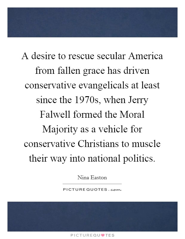 A desire to rescue secular America from fallen grace has driven conservative evangelicals at least since the 1970s, when Jerry Falwell formed the Moral Majority as a vehicle for conservative Christians to muscle their way into national politics. Picture Quote #1