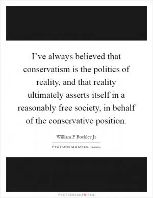I’ve always believed that conservatism is the politics of reality, and that reality ultimately asserts itself in a reasonably free society, in behalf of the conservative position Picture Quote #1