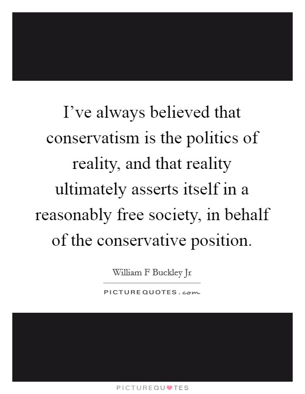 I've always believed that conservatism is the politics of reality, and that reality ultimately asserts itself in a reasonably free society, in behalf of the conservative position. Picture Quote #1