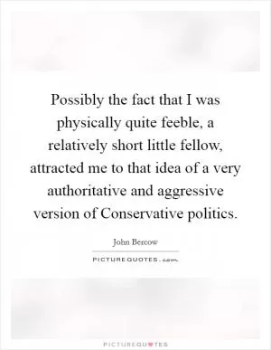 Possibly the fact that I was physically quite feeble, a relatively short little fellow, attracted me to that idea of a very authoritative and aggressive version of Conservative politics Picture Quote #1