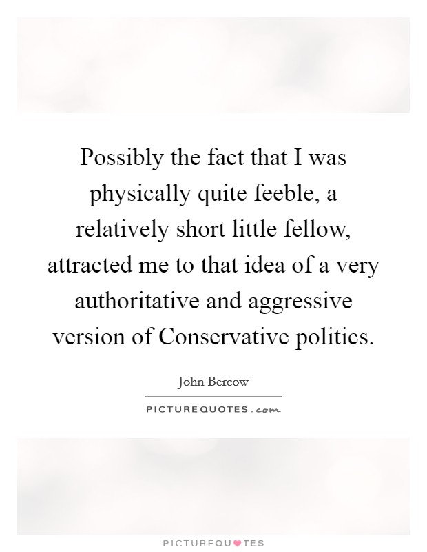 Possibly the fact that I was physically quite feeble, a relatively short little fellow, attracted me to that idea of a very authoritative and aggressive version of Conservative politics. Picture Quote #1