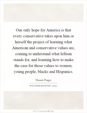 Our only hope for America is that every conservative takes upon him or herself the project of learning what American and conservative values are, coming to understand what leftism stands for, and learning how to make the case for those values to women, young people, blacks and Hispanics Picture Quote #1