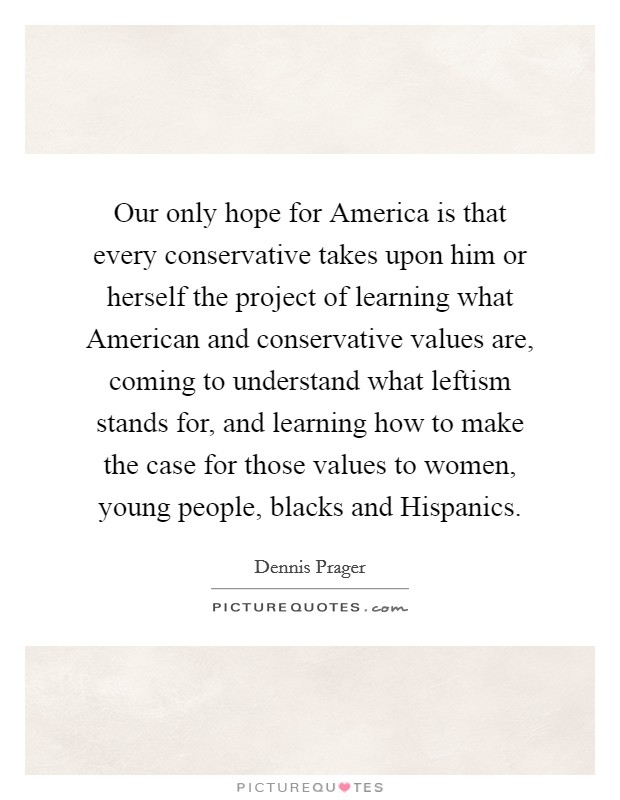 Our only hope for America is that every conservative takes upon him or herself the project of learning what American and conservative values are, coming to understand what leftism stands for, and learning how to make the case for those values to women, young people, blacks and Hispanics. Picture Quote #1