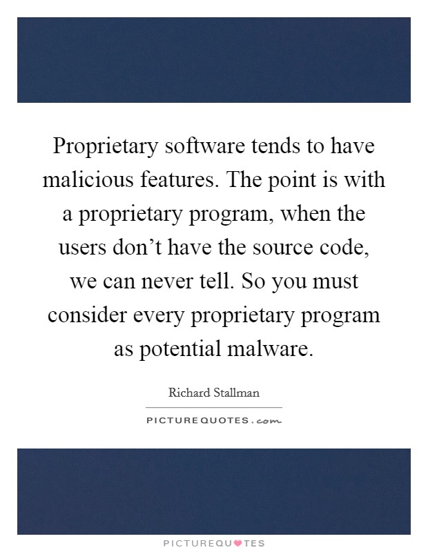 Proprietary software tends to have malicious features. The point is with a proprietary program, when the users don't have the source code, we can never tell. So you must consider every proprietary program as potential malware. Picture Quote #1