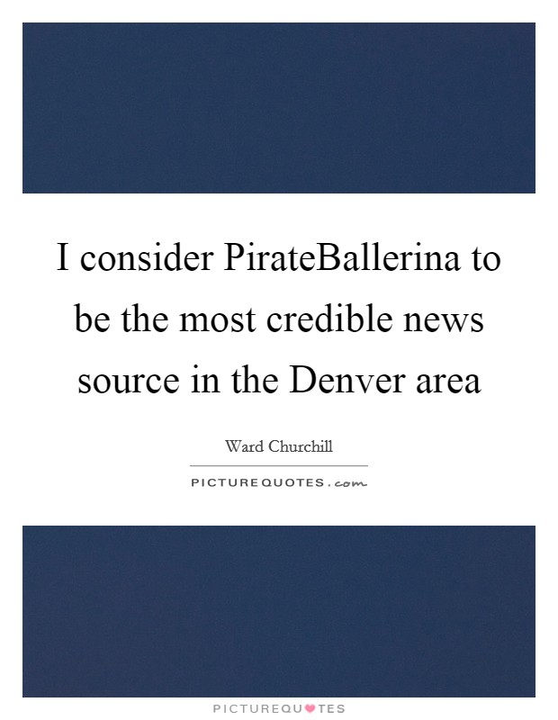 I consider PirateBallerina to be the most credible news source in the Denver area Picture Quote #1