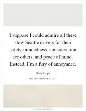 I suppose I could admire all these slow Seattle drivers for their safety-mindedness, consideration for others, and peace of mind. Instead, I’m a fury of annoyance Picture Quote #1