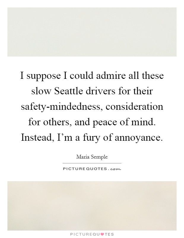 I suppose I could admire all these slow Seattle drivers for their safety-mindedness, consideration for others, and peace of mind. Instead, I'm a fury of annoyance. Picture Quote #1