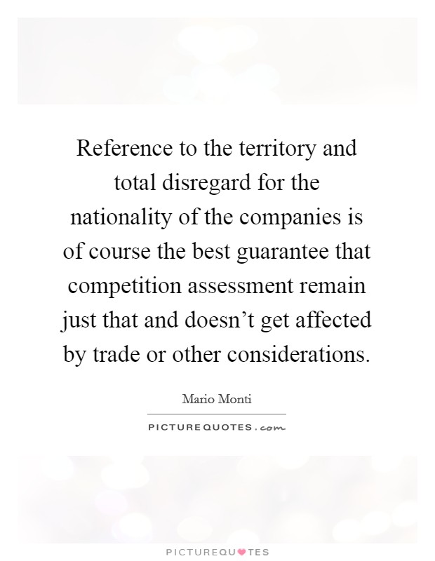 Reference to the territory and total disregard for the nationality of the companies is of course the best guarantee that competition assessment remain just that and doesn't get affected by trade or other considerations. Picture Quote #1