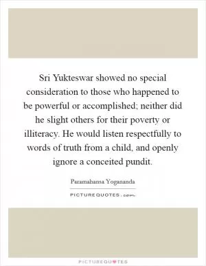 Sri Yukteswar showed no special consideration to those who happened to be powerful or accomplished; neither did he slight others for their poverty or illiteracy. He would listen respectfully to words of truth from a child, and openly ignore a conceited pundit Picture Quote #1