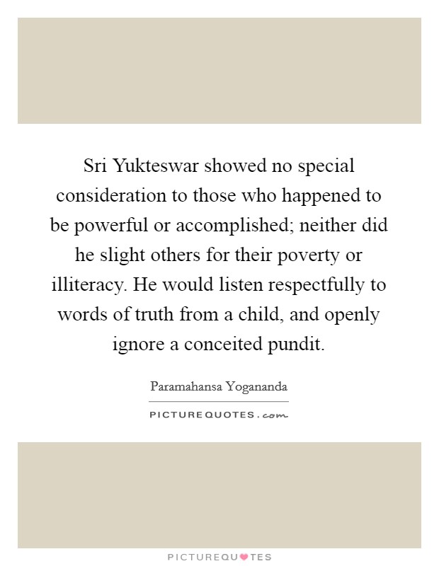 Sri Yukteswar showed no special consideration to those who happened to be powerful or accomplished; neither did he slight others for their poverty or illiteracy. He would listen respectfully to words of truth from a child, and openly ignore a conceited pundit. Picture Quote #1