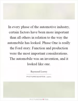 In every phase of the automotive industry, certain factors have been more important than all others in relation to the way the automobile has looked. Phase One is really the Ford story. Function and production were the most important considerations. The automobile was an invention, and it looked like one Picture Quote #1