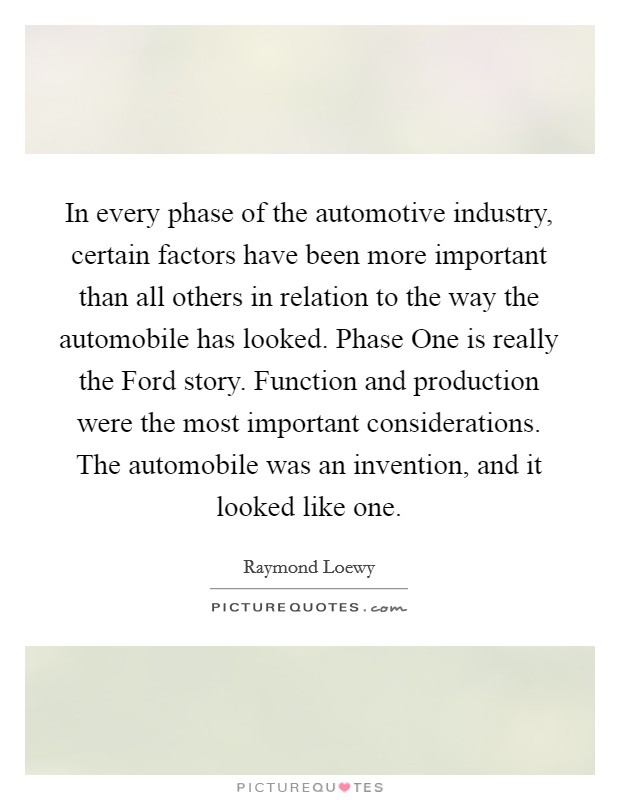 In every phase of the automotive industry, certain factors have been more important than all others in relation to the way the automobile has looked. Phase One is really the Ford story. Function and production were the most important considerations. The automobile was an invention, and it looked like one. Picture Quote #1