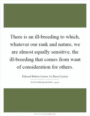 There is an ill-breeding to which, whatever our rank and nature, we are almost equally sensitive, the ill-breeding that comes from want of consideration for others Picture Quote #1