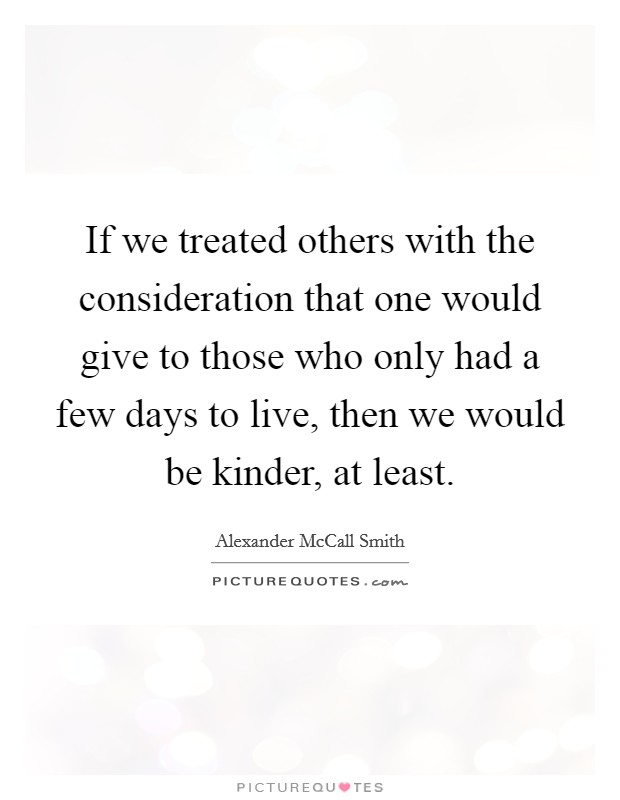 If we treated others with the consideration that one would give to those who only had a few days to live, then we would be kinder, at least. Picture Quote #1