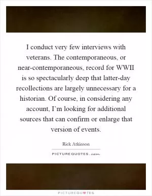 I conduct very few interviews with veterans. The contemporaneous, or near-contemporaneous, record for WWII is so spectacularly deep that latter-day recollections are largely unnecessary for a historian. Of course, in considering any account, I’m looking for additional sources that can confirm or enlarge that version of events Picture Quote #1