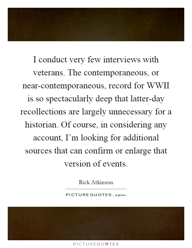 I conduct very few interviews with veterans. The contemporaneous, or near-contemporaneous, record for WWII is so spectacularly deep that latter-day recollections are largely unnecessary for a historian. Of course, in considering any account, I'm looking for additional sources that can confirm or enlarge that version of events. Picture Quote #1
