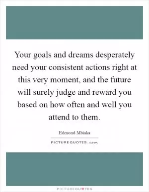 Your goals and dreams desperately need your consistent actions right at this very moment, and the future will surely judge and reward you based on how often and well you attend to them Picture Quote #1