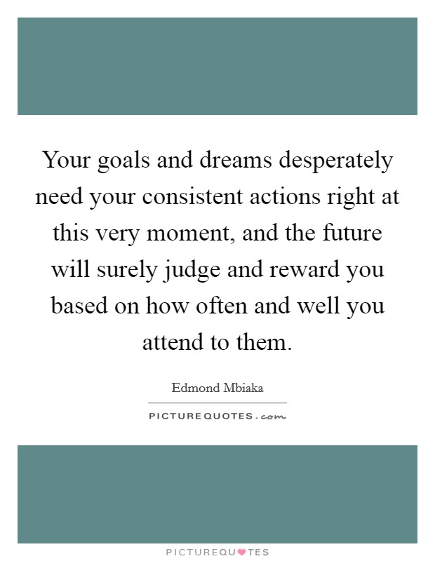 Your goals and dreams desperately need your consistent actions right at this very moment, and the future will surely judge and reward you based on how often and well you attend to them. Picture Quote #1