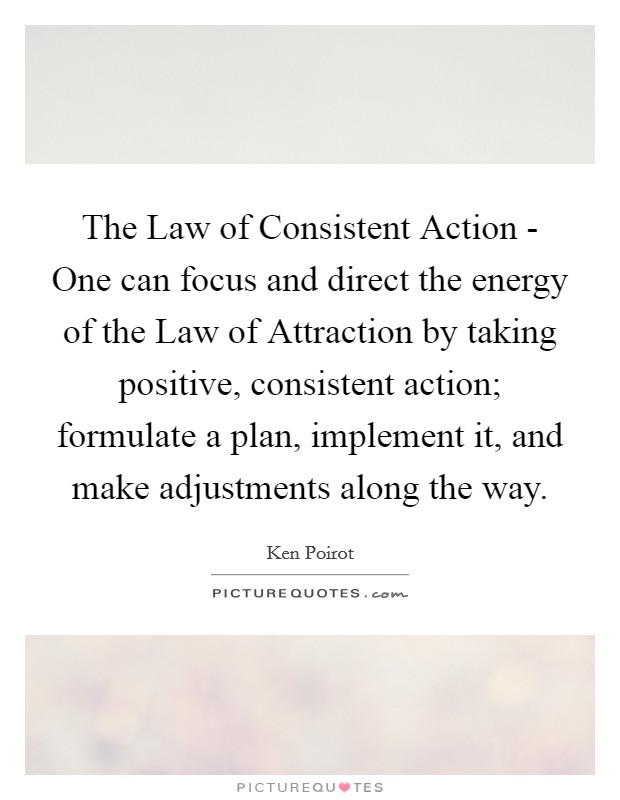 The Law of Consistent Action - One can focus and direct the energy of the Law of Attraction by taking positive, consistent action; formulate a plan, implement it, and make adjustments along the way. Picture Quote #1