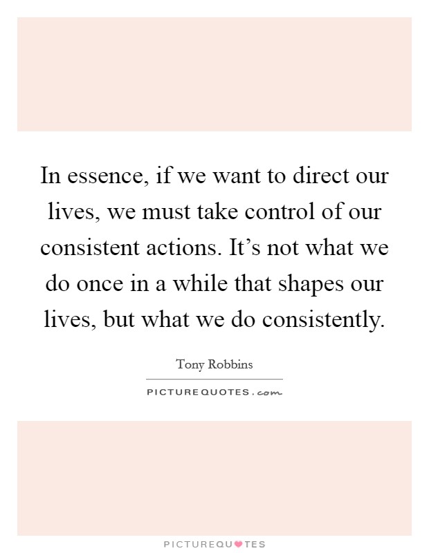 In essence, if we want to direct our lives, we must take control of our consistent actions. It's not what we do once in a while that shapes our lives, but what we do consistently. Picture Quote #1