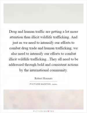 Drug and human traffic are getting a lot more attention than illicit wildlife trafficking. And just as we need to intensify our efforts to combat drug trade and human trafficking, we also need to intensify our efforts to combat illicit wildlife trafficking...They all need to be addressed through bold and consistent actions by the international community Picture Quote #1