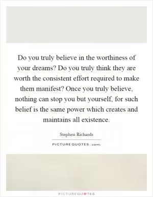 Do you truly believe in the worthiness of your dreams? Do you truly think they are worth the consistent effort required to make them manifest? Once you truly believe, nothing can stop you but yourself, for such belief is the same power which creates and maintains all existence Picture Quote #1