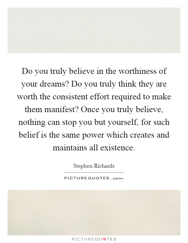 Do you truly believe in the worthiness of your dreams? Do you truly think they are worth the consistent effort required to make them manifest? Once you truly believe, nothing can stop you but yourself, for such belief is the same power which creates and maintains all existence. Picture Quote #1