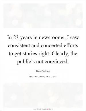 In 23 years in newsrooms, I saw consistent and concerted efforts to get stories right. Clearly, the public’s not convinced Picture Quote #1