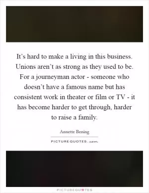 It’s hard to make a living in this business. Unions aren’t as strong as they used to be. For a journeyman actor - someone who doesn’t have a famous name but has consistent work in theater or film or TV - it has become harder to get through, harder to raise a family Picture Quote #1