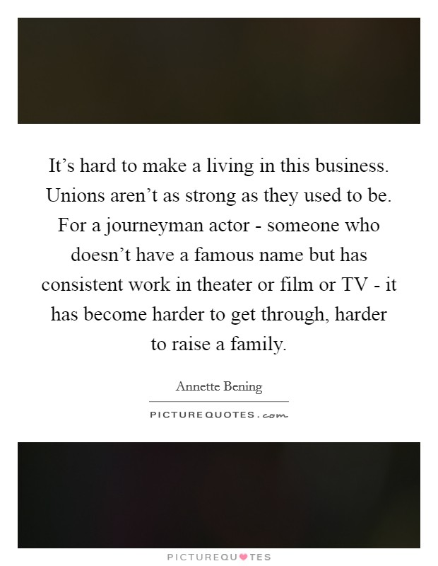 It's hard to make a living in this business. Unions aren't as strong as they used to be. For a journeyman actor - someone who doesn't have a famous name but has consistent work in theater or film or TV - it has become harder to get through, harder to raise a family. Picture Quote #1