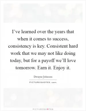 I’ve learned over the years that when it comes to success, consistency is key. Consistent hard work that we may not like doing today, but for a payoff we’ll love tomorrow. Earn it. Enjoy it Picture Quote #1