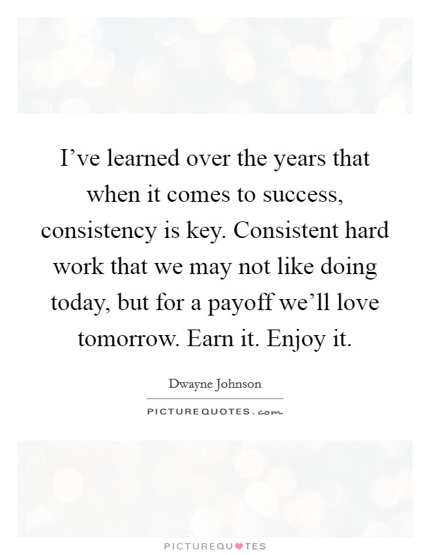I've learned over the years that when it comes to success, consistency is key. Consistent hard work that we may not like doing today, but for a payoff we'll love tomorrow. Earn it. Enjoy it. Picture Quote #1