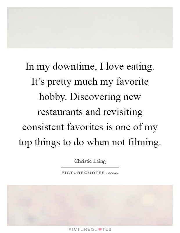 In my downtime, I love eating. It's pretty much my favorite hobby. Discovering new restaurants and revisiting consistent favorites is one of my top things to do when not filming. Picture Quote #1