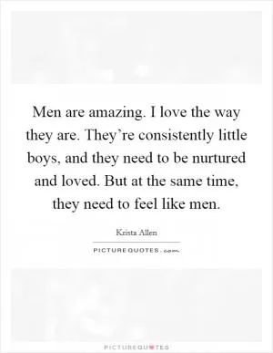 Men are amazing. I love the way they are. They’re consistently little boys, and they need to be nurtured and loved. But at the same time, they need to feel like men Picture Quote #1