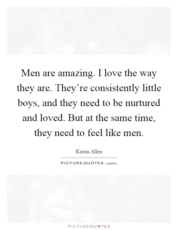 Men are amazing. I love the way they are. They're consistently little boys, and they need to be nurtured and loved. But at the same time, they need to feel like men. Picture Quote #1