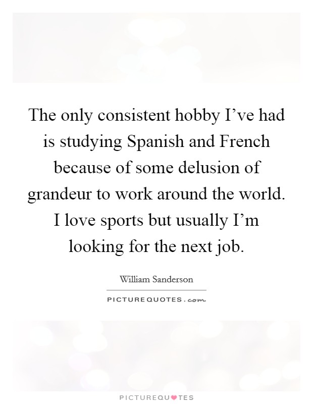 The only consistent hobby I've had is studying Spanish and French because of some delusion of grandeur to work around the world. I love sports but usually I'm looking for the next job. Picture Quote #1