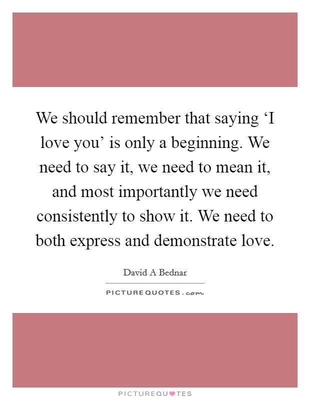 We should remember that saying ‘I love you' is only a beginning. We need to say it, we need to mean it, and most importantly we need consistently to show it. We need to both express and demonstrate love. Picture Quote #1