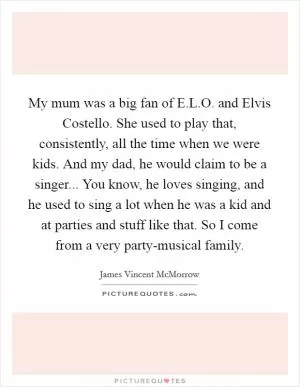 My mum was a big fan of E.L.O. and Elvis Costello. She used to play that, consistently, all the time when we were kids. And my dad, he would claim to be a singer... You know, he loves singing, and he used to sing a lot when he was a kid and at parties and stuff like that. So I come from a very party-musical family Picture Quote #1