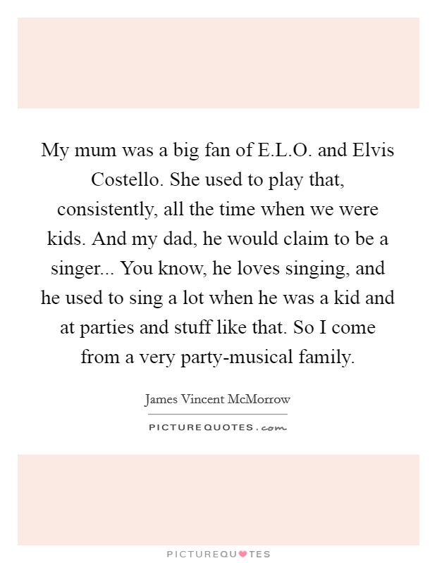 My mum was a big fan of E.L.O. and Elvis Costello. She used to play that, consistently, all the time when we were kids. And my dad, he would claim to be a singer... You know, he loves singing, and he used to sing a lot when he was a kid and at parties and stuff like that. So I come from a very party-musical family. Picture Quote #1