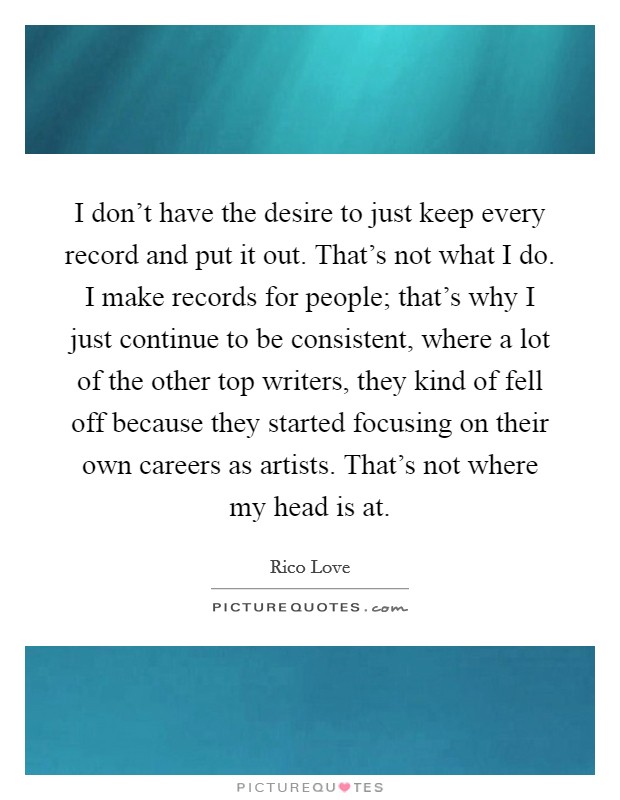 I don't have the desire to just keep every record and put it out. That's not what I do. I make records for people; that's why I just continue to be consistent, where a lot of the other top writers, they kind of fell off because they started focusing on their own careers as artists. That's not where my head is at. Picture Quote #1