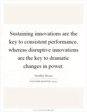 Sustaining innovations are the key to consistent performance, whereas disruptive innovations are the key to dramatic changes in power Picture Quote #1