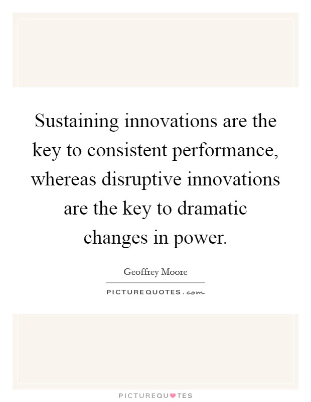 Sustaining innovations are the key to consistent performance, whereas disruptive innovations are the key to dramatic changes in power. Picture Quote #1