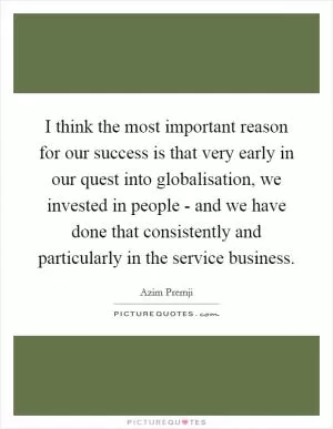I think the most important reason for our success is that very early in our quest into globalisation, we invested in people - and we have done that consistently and particularly in the service business Picture Quote #1