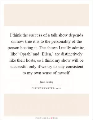 I think the success of a talk show depends on how true it is to the personality of the person hosting it. The shows I really admire, like ‘Oprah’ and ‘Ellen,’ are distinctively like their hosts, so I think my show will be successful only if we try to stay consistent to my own sense of myself Picture Quote #1