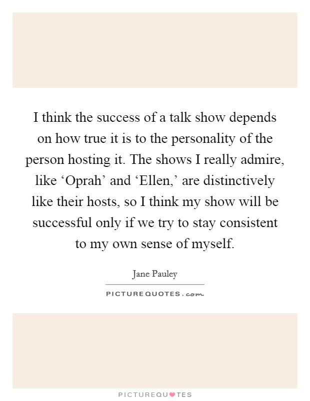 I think the success of a talk show depends on how true it is to the personality of the person hosting it. The shows I really admire, like ‘Oprah' and ‘Ellen,' are distinctively like their hosts, so I think my show will be successful only if we try to stay consistent to my own sense of myself. Picture Quote #1