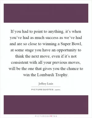 If you had to point to anything, it’s when you’ve had as much success as we’ve had and are so close to winning a Super Bowl, at some stage you have an opportunity to think the next move, even if it’s not consistent with all your previous moves, will be the one that gives you the chance to win the Lombardi Trophy Picture Quote #1